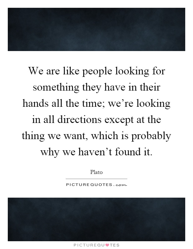 We are like people looking for something they have in their hands all the time; we're looking in all directions except at the thing we want, which is probably why we haven't found it Picture Quote #1