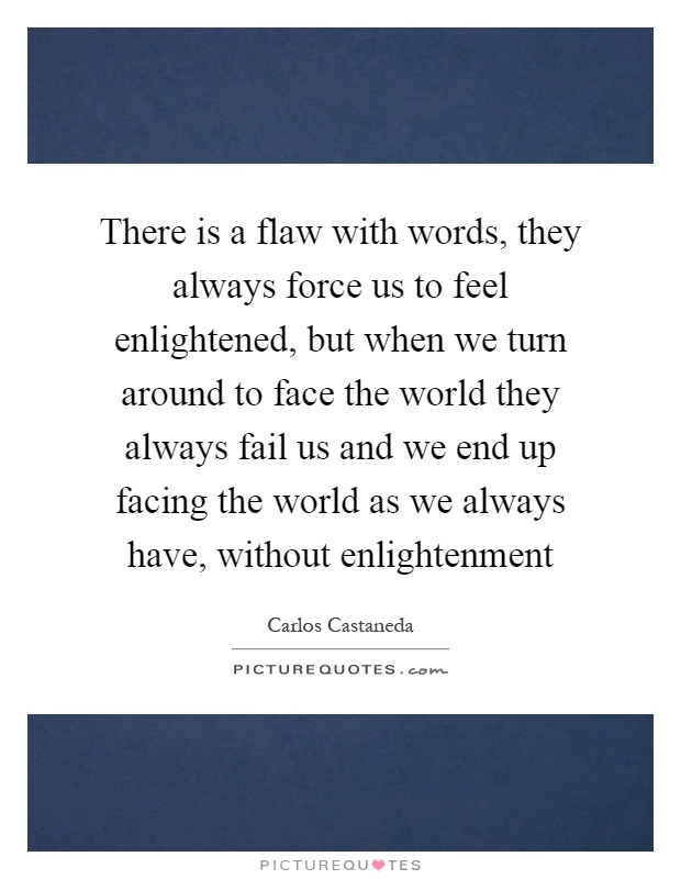 There is a flaw with words, they always force us to feel enlightened, but when we turn around to face the world they always fail us and we end up facing the world as we always have, without enlightenment Picture Quote #1