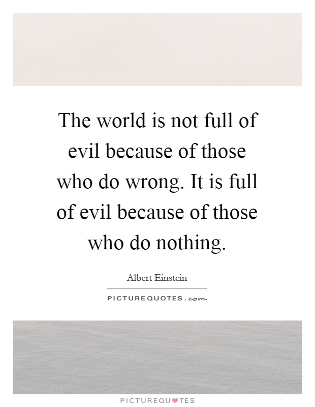 The world is not full of evil because of those who do wrong. It is full of evil because of those who do nothing Picture Quote #1
