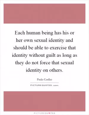 Each human being has his or her own sexual identity and should be able to exercise that identity without guilt as long as they do not force that sexual identity on others Picture Quote #1