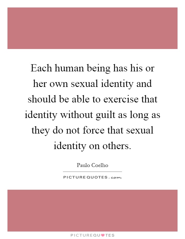 Each human being has his or her own sexual identity and should be able to exercise that identity without guilt as long as they do not force that sexual identity on others Picture Quote #1