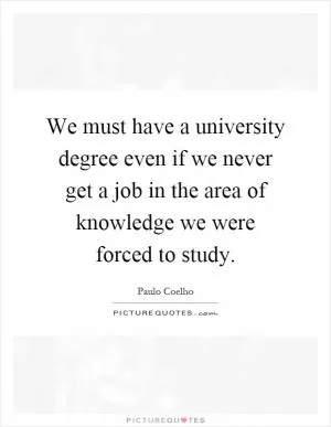 We must have a university degree even if we never get a job in the area of knowledge we were forced to study Picture Quote #1