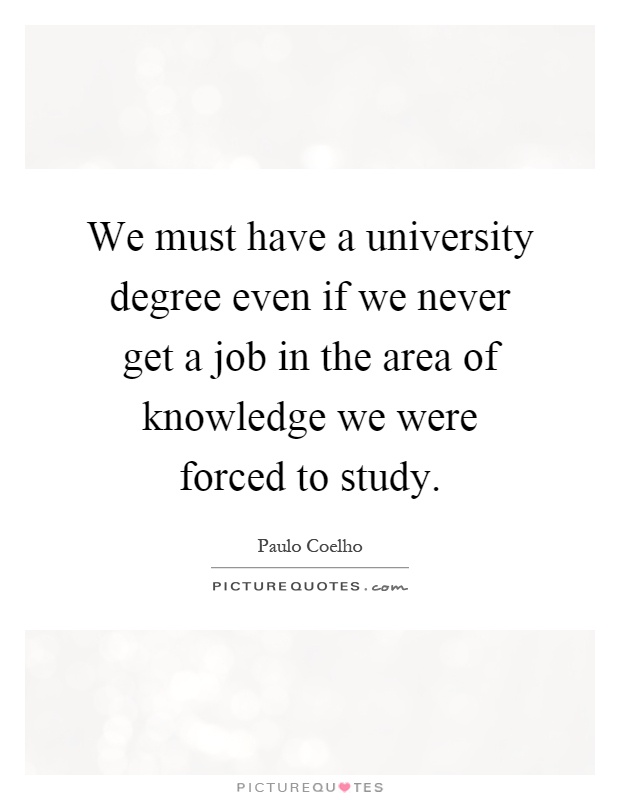 We must have a university degree even if we never get a job in the area of knowledge we were forced to study Picture Quote #1