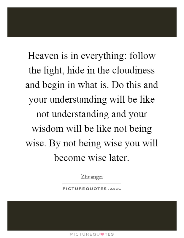 Heaven is in everything: follow the light, hide in the cloudiness and begin in what is. Do this and your understanding will be like not understanding and your wisdom will be like not being wise. By not being wise you will become wise later Picture Quote #1