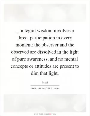 ... integral wisdom involves a direct participation in every moment: the observer and the observed are dissolved in the light of pure awareness, and no mental concepts or attitudes are present to dim that light Picture Quote #1