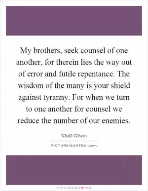 My brothers, seek counsel of one another, for therein lies the way out of error and futile repentance. The wisdom of the many is your shield against tyranny. For when we turn to one another for counsel we reduce the number of our enemies Picture Quote #1