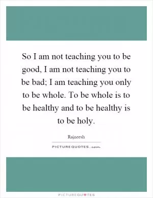 So I am not teaching you to be good, I am not teaching you to be bad; I am teaching you only to be whole. To be whole is to be healthy and to be healthy is to be holy Picture Quote #1