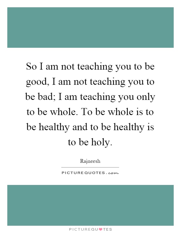 So I am not teaching you to be good, I am not teaching you to be bad; I am teaching you only to be whole. To be whole is to be healthy and to be healthy is to be holy Picture Quote #1