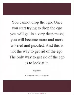 You cannot drop the ego. Once you start trying to drop the ego you will get in a very deep mess; you will become more and more worried and puzzled. And this is not the way to get rid of the ego. The only way to get rid of the ego is to look at it Picture Quote #1