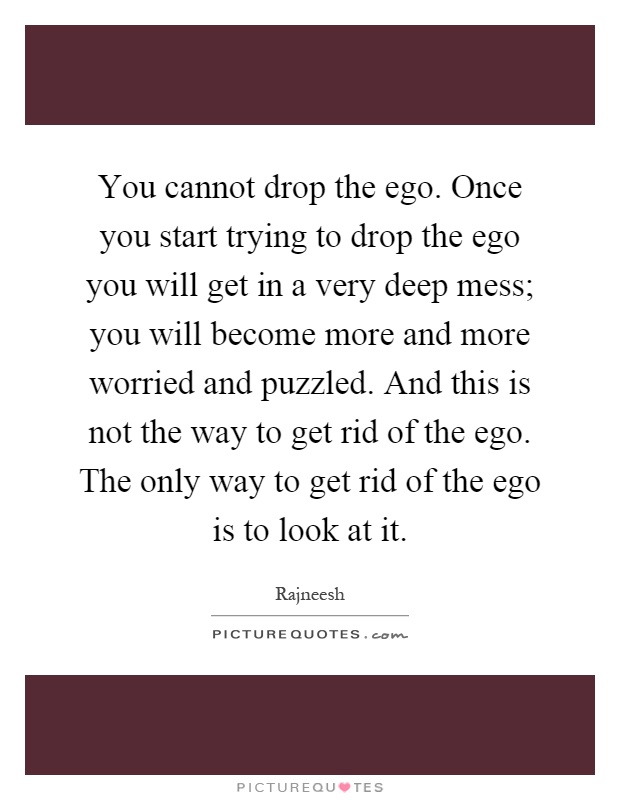 You cannot drop the ego. Once you start trying to drop the ego you will get in a very deep mess; you will become more and more worried and puzzled. And this is not the way to get rid of the ego. The only way to get rid of the ego is to look at it Picture Quote #1