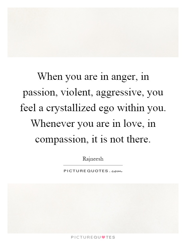When you are in anger, in passion, violent, aggressive, you feel a crystallized ego within you. Whenever you are in love, in compassion, it is not there Picture Quote #1