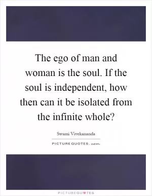 The ego of man and woman is the soul. If the soul is independent, how then can it be isolated from the infinite whole? Picture Quote #1