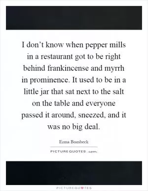 I don’t know when pepper mills in a restaurant got to be right behind frankincense and myrrh in prominence. It used to be in a little jar that sat next to the salt on the table and everyone passed it around, sneezed, and it was no big deal Picture Quote #1