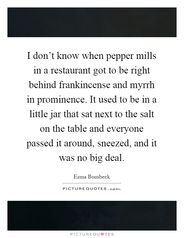 I don't know when pepper mills in a restaurant got to be right behind frankincense and myrrh in prominence. It used to be in a little jar that sat next to the salt on the table and everyone passed it around, sneezed, and it was no big deal Picture Quote #1