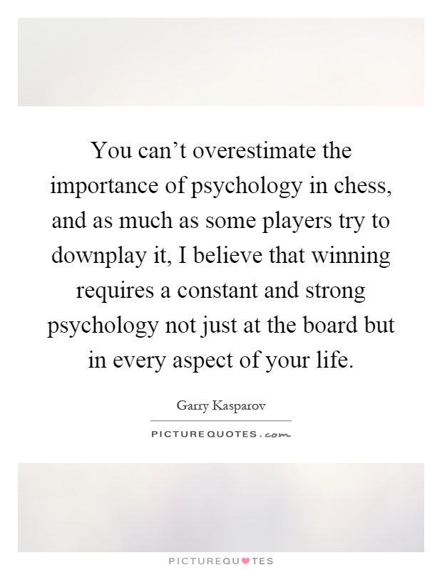 You can't overestimate the importance of psychology in chess, and as much as some players try to downplay it, I believe that winning requires a constant and strong psychology not just at the board but in every aspect of your life Picture Quote #1