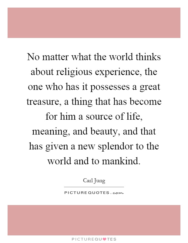 No matter what the world thinks about religious experience, the one who has it possesses a great treasure, a thing that has become for him a source of life, meaning, and beauty, and that has given a new splendor to the world and to mankind Picture Quote #1