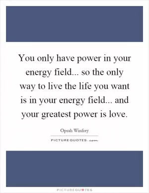 You only have power in your energy field... so the only way to live the life you want is in your energy field... and your greatest power is love Picture Quote #1