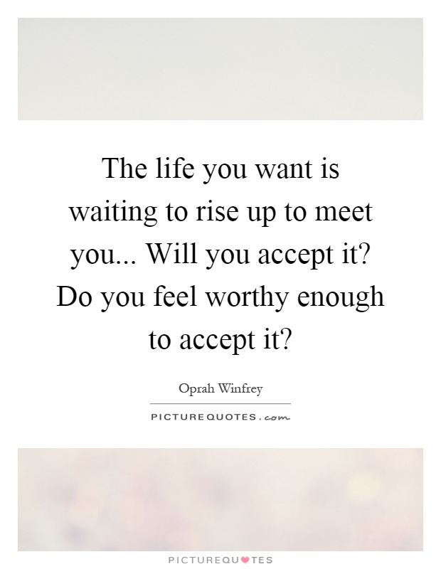 The life you want is waiting to rise up to meet you... Will you accept it? Do you feel worthy enough to accept it? Picture Quote #1