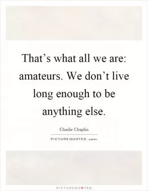 That’s what all we are: amateurs. We don’t live long enough to be anything else Picture Quote #1