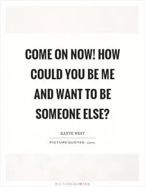 Come on now! How could you be me and want to be someone else? Picture Quote #1