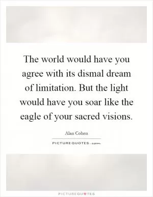 The world would have you agree with its dismal dream of limitation. But the light would have you soar like the eagle of your sacred visions Picture Quote #1