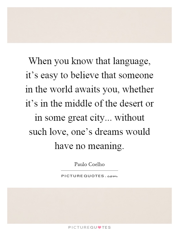 When you know that language, it's easy to believe that someone in the world awaits you, whether it's in the middle of the desert or in some great city... without such love, one's dreams would have no meaning Picture Quote #1