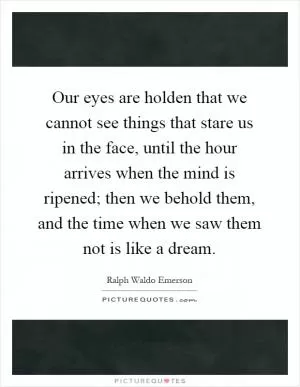 Our eyes are holden that we cannot see things that stare us in the face, until the hour arrives when the mind is ripened; then we behold them, and the time when we saw them not is like a dream Picture Quote #1
