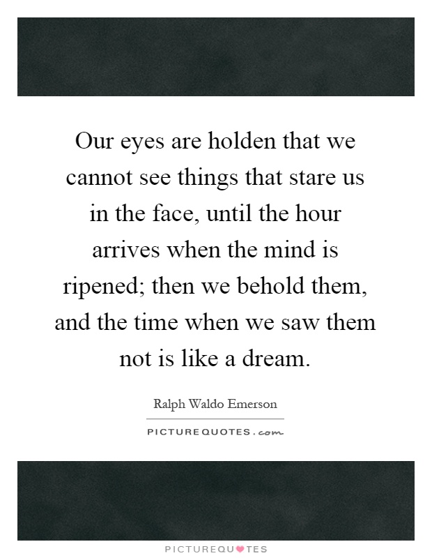 Our eyes are holden that we cannot see things that stare us in the face, until the hour arrives when the mind is ripened; then we behold them, and the time when we saw them not is like a dream Picture Quote #1