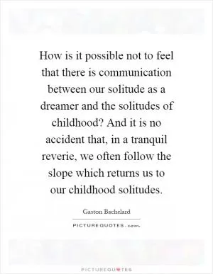 How is it possible not to feel that there is communication between our solitude as a dreamer and the solitudes of childhood? And it is no accident that, in a tranquil reverie, we often follow the slope which returns us to our childhood solitudes Picture Quote #1