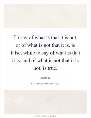 To say of what is that it is not, or of what is not that it is, is false, while to say of what is that it is, and of what is not that it is not, is true Picture Quote #1