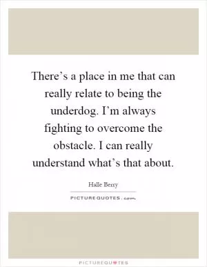 There’s a place in me that can really relate to being the underdog. I’m always fighting to overcome the obstacle. I can really understand what’s that about Picture Quote #1