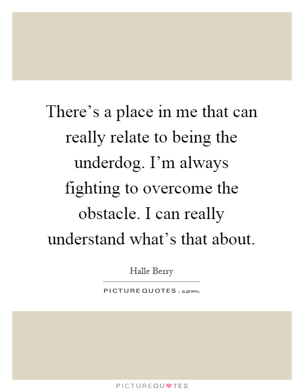There's a place in me that can really relate to being the underdog. I'm always fighting to overcome the obstacle. I can really understand what's that about Picture Quote #1