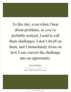 To this day, even when I hear about problems, as you’ve probably noticed, I tend to call them challenges. I don’t dwell on them, and I immediately focus on how I can convert the challenge into an opportunity Picture Quote #1