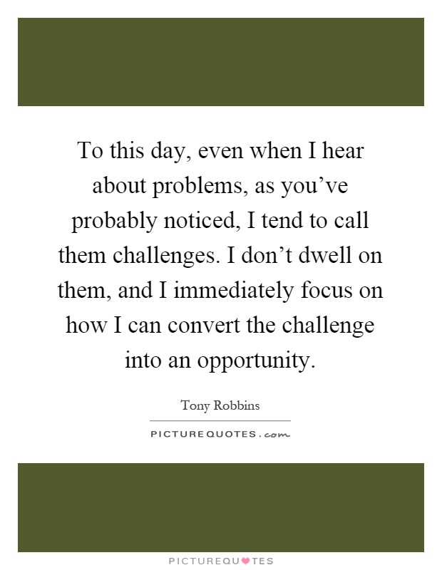 To this day, even when I hear about problems, as you've probably noticed, I tend to call them challenges. I don't dwell on them, and I immediately focus on how I can convert the challenge into an opportunity Picture Quote #1