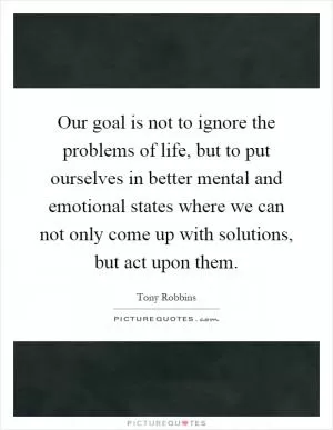 Our goal is not to ignore the problems of life, but to put ourselves in better mental and emotional states where we can not only come up with solutions, but act upon them Picture Quote #1