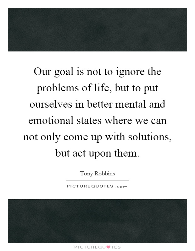 Our goal is not to ignore the problems of life, but to put ourselves in better mental and emotional states where we can not only come up with solutions, but act upon them Picture Quote #1
