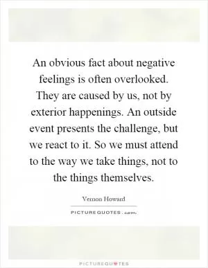 An obvious fact about negative feelings is often overlooked. They are caused by us, not by exterior happenings. An outside event presents the challenge, but we react to it. So we must attend to the way we take things, not to the things themselves Picture Quote #1