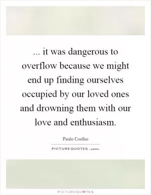 ... it was dangerous to overflow because we might end up finding ourselves occupied by our loved ones and drowning them with our love and enthusiasm Picture Quote #1