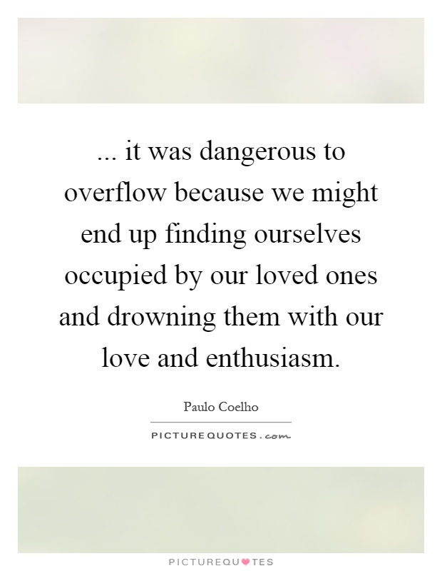 ... it was dangerous to overflow because we might end up finding ourselves occupied by our loved ones and drowning them with our love and enthusiasm Picture Quote #1