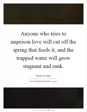 Anyone who tries to imprison love will cut off the spring that feeds it, and the trapped water will grow stagnant and rank Picture Quote #1