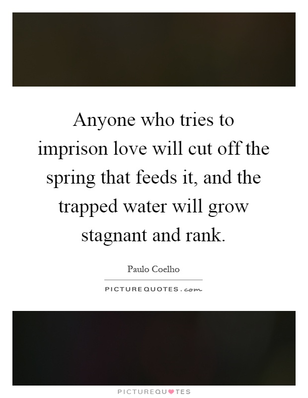 Anyone who tries to imprison love will cut off the spring that feeds it, and the trapped water will grow stagnant and rank Picture Quote #1