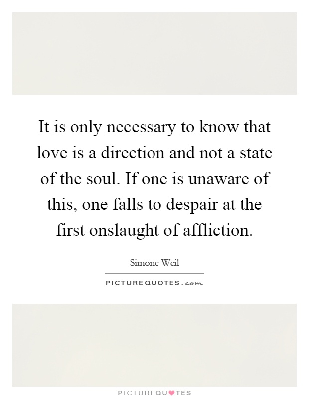 It is only necessary to know that love is a direction and not a state of the soul. If one is unaware of this, one falls to despair at the first onslaught of affliction Picture Quote #1
