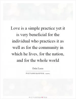 Love is a simple practice yet it is very beneficial for the individual who practices it as well as for the community in which he lives, for the nation, and for the whole world Picture Quote #1