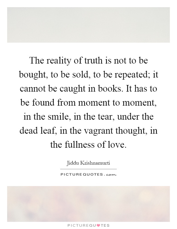 The reality of truth is not to be bought, to be sold, to be repeated; it cannot be caught in books. It has to be found from moment to moment, in the smile, in the tear, under the dead leaf, in the vagrant thought, in the fullness of love Picture Quote #1