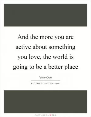 And the more you are active about something you love, the world is going to be a better place Picture Quote #1
