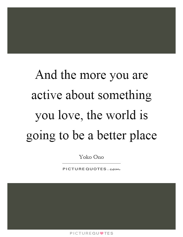 And the more you are active about something you love, the world is going to be a better place Picture Quote #1