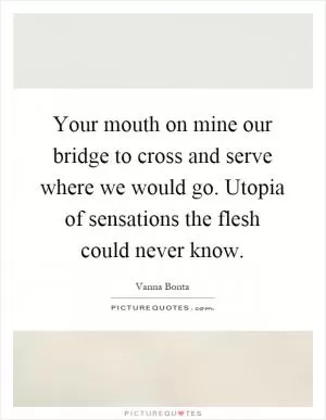 Your mouth on mine our bridge to cross and serve where we would go. Utopia of sensations the flesh could never know Picture Quote #1