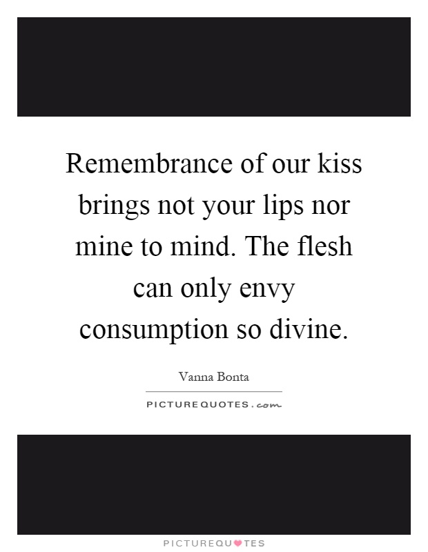 Remembrance of our kiss brings not your lips nor mine to mind. The flesh can only envy consumption so divine Picture Quote #1