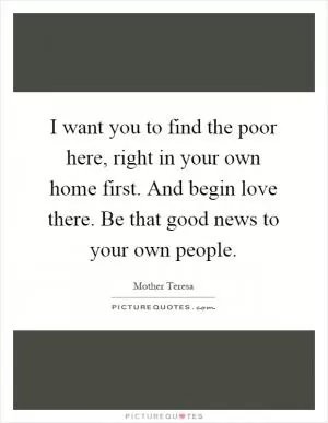 I want you to find the poor here, right in your own home first. And begin love there. Be that good news to your own people Picture Quote #1