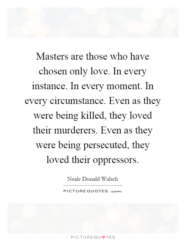 Masters are those who have chosen only love. In every instance. In every moment. In every circumstance. Even as they were being killed, they loved their murderers. Even as they were being persecuted, they loved their oppressors Picture Quote #1